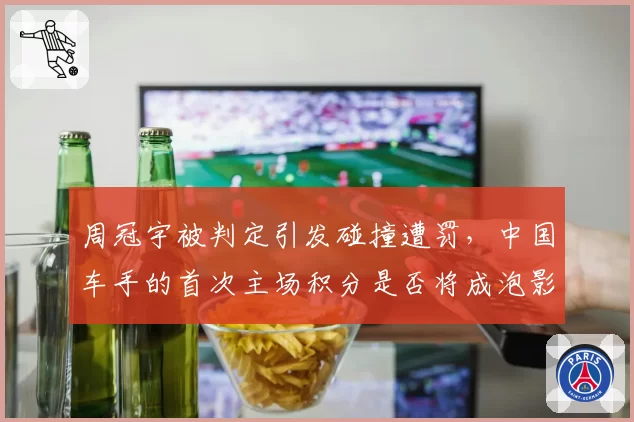 周冠宇被判定引发碰撞遭罚，中国车手的首次主场积分是否将成泡影？