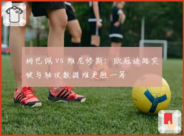 姆巴佩 vs 维尼修斯：欧冠边路突破与助攻数据谁更胜一筹