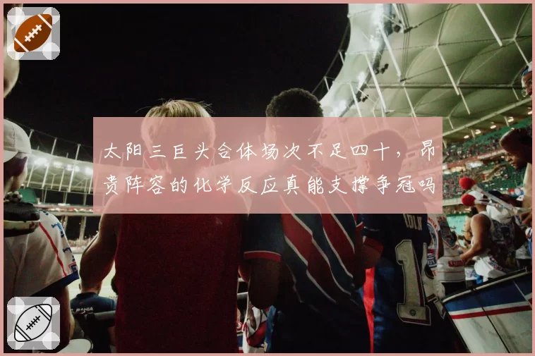 太阳三巨头合体场次不足四十,昂贵阵容的化学反应真能支撑争冠吗?