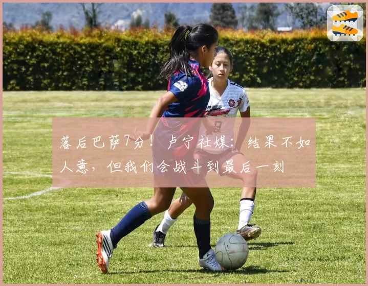 落后巴萨7分!卢宁社媒:结果不如人意,但我们会战斗到最后一刻