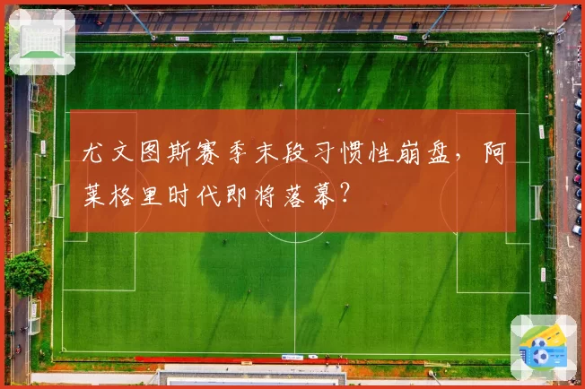 尤文图斯赛季末段习惯性崩盘，阿莱格里时代即将落幕？
