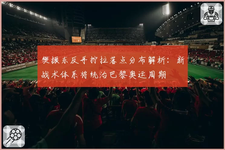 樊振东反手拧拉落点分布解析：新战术体系将统治巴黎奥运周期