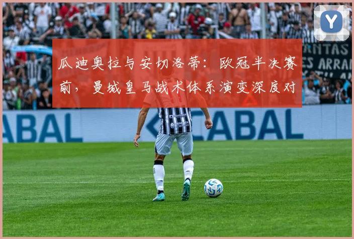 瓜迪奥拉与安切洛蒂:欧冠半决赛前,曼城皇马战术体系演变深度对比