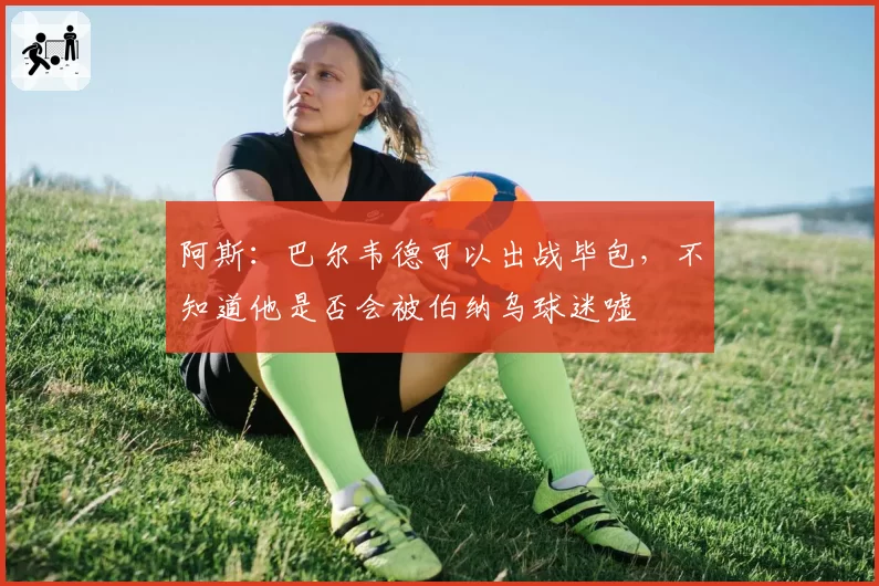 阿斯：巴尔韦德可以出战毕包，不知道他是否会被伯纳乌球迷嘘