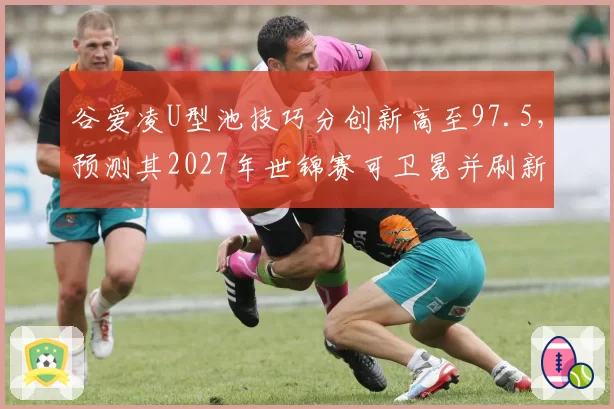 谷爱凌U型池技巧分创新高至97.5，预测其2027年世锦赛可卫冕并刷新纪录