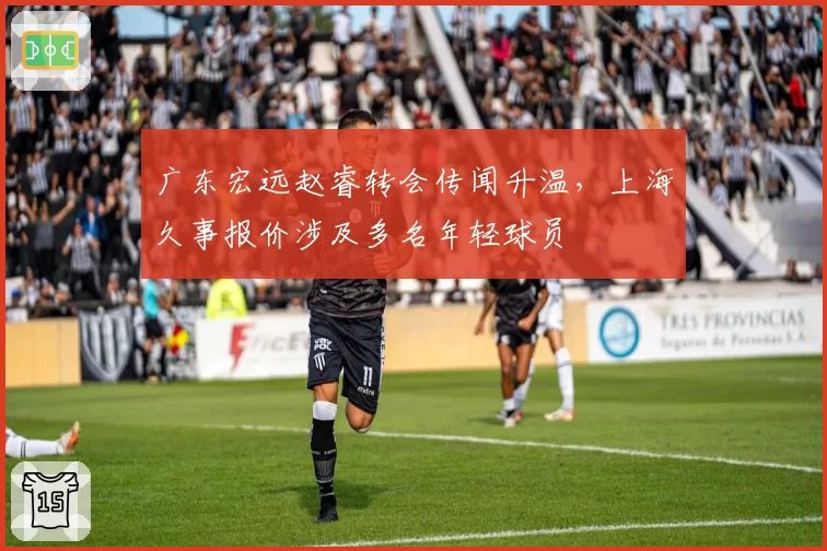 广东宏远赵睿转会传闻升温,上海久事报价涉及多名年轻球员