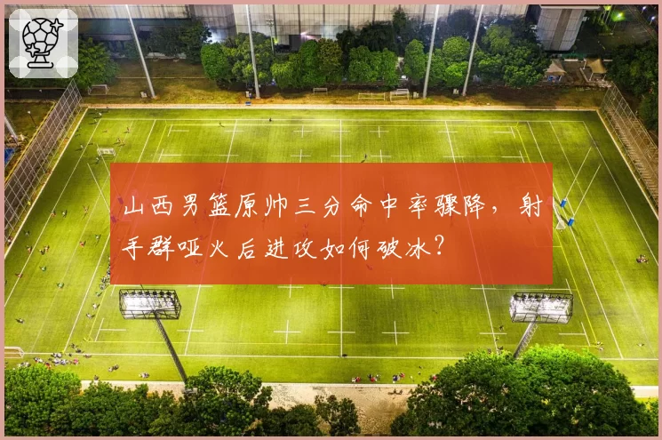 山西男篮原帅三分命中率骤降，射手群哑火后进攻如何破冰？