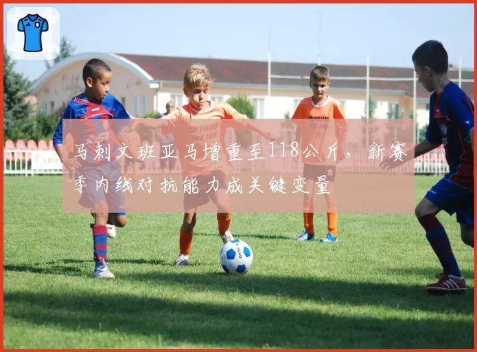 马刺文班亚马增重至118公斤，新赛季内线对抗能力成关键变量
