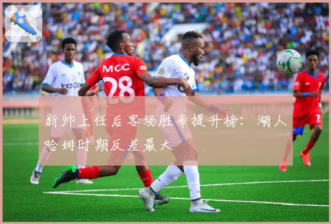 新帅上任后客场胜率提升榜:湖人哈姆时期反差最大
