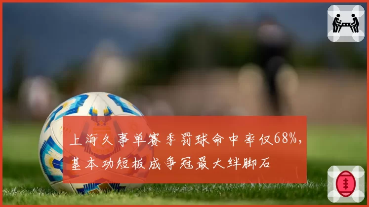 上海久事单赛季罚球命中率仅68%，基本功短板成争冠最大绊脚石