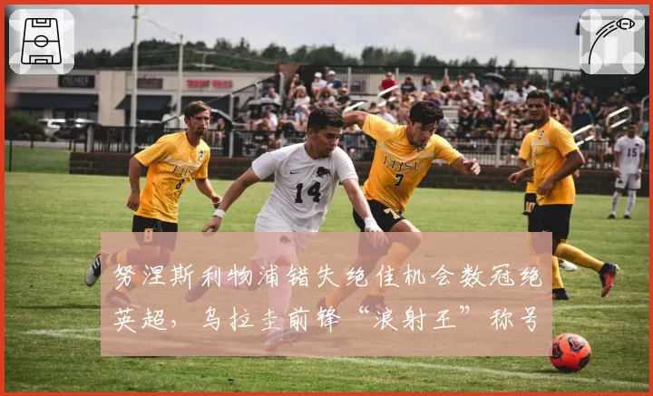 努涅斯利物浦错失绝佳机会数冠绝英超，乌拉圭前锋“浪射王”称号坐实