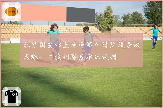 北京国安vs上海海港补时阶段争议点球，主裁判赛后承认误判