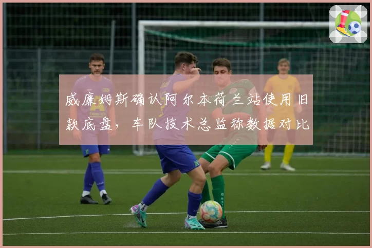 威廉姆斯确认阿尔本荷兰站使用旧款底盘，车队技术总监称数据对比显示升级时机未到