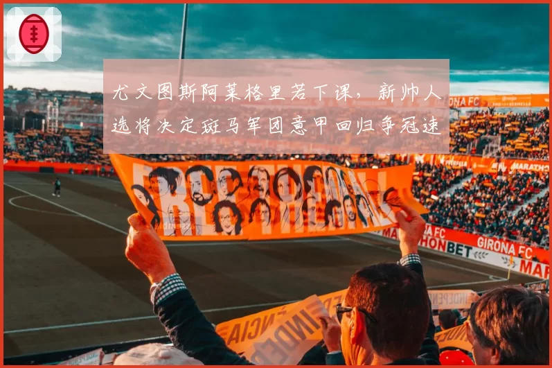 尤文图斯阿莱格里若下课，新帅人选将决定斑马军团意甲回归争冠速度
