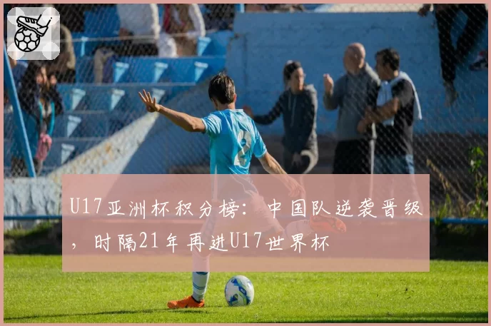 U17亚洲杯积分榜：中国队逆袭晋级，时隔21年再进U17世界杯