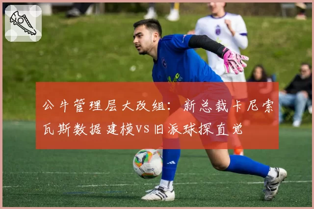 公牛管理层大改组：新总裁卡尼索瓦斯数据建模vs旧派球探直觉