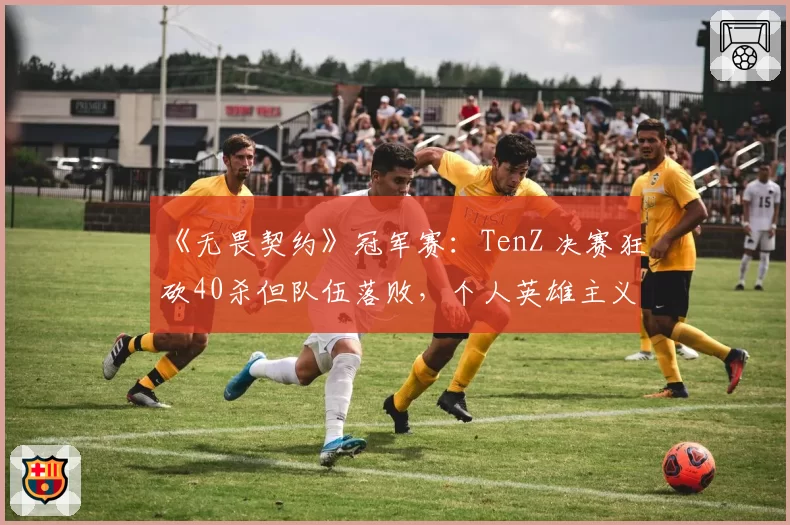 《无畏契约》冠军赛：TenZ 决赛狂砍40杀但队伍落败，个人英雄主义能否带领队伍走得更远？