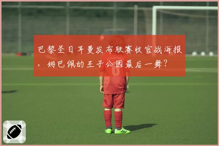 巴黎圣日耳曼发布联赛收官战海报,姆巴佩的王子公园最后一舞?