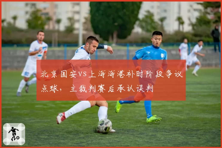 北京国安vs上海海港补时阶段争议点球，主裁判赛后承认误判