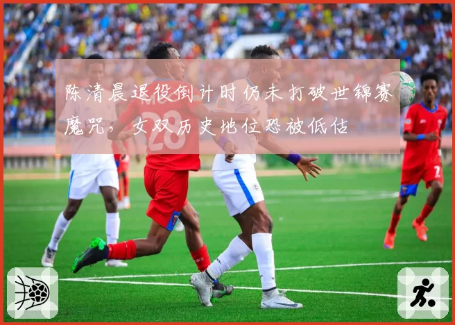 陈清晨退役倒计时仍未打破世锦赛魔咒，女双历史地位恐被低估