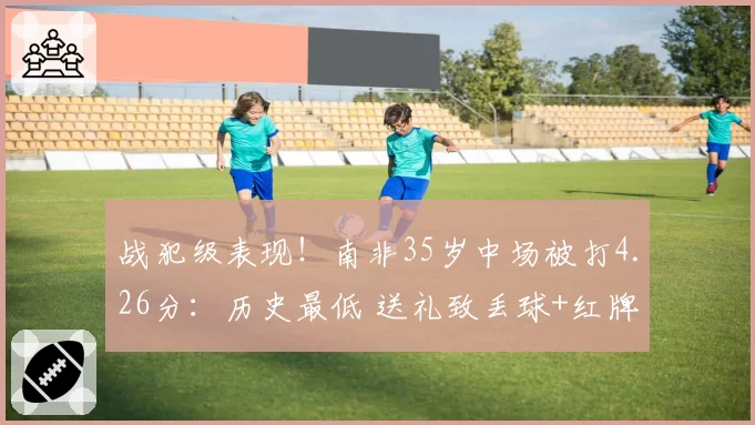 战犯级表现！南非35岁中场被打4.26分：历史最低 送礼致丢球+红牌