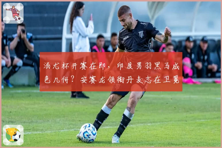 汤尤杯开赛在即,印度男羽黑马成色几何?安赛龙领衔丹麦志在卫冕