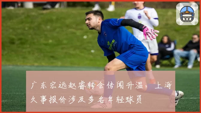 广东宏远赵睿转会传闻升温，上海久事报价涉及多名年轻球员