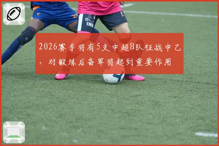 2026赛季将有5支中超B队征战中乙,对锻炼后备军将起到重要作用