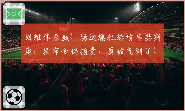 刘维伟杀疯！场边爆粗怒喷韦瑟斯庞，发布会仍指责，真被气到了！