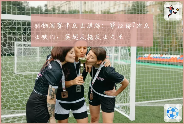 利物浦赛季反击进球：萨拉赫7次反击破门，英超反抢反击之王