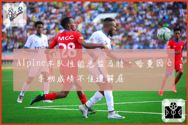 Alpine车队性能总监马特·哈曼因赛季初成绩不佳遭解雇