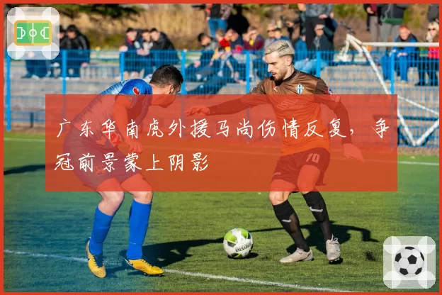 广东华南虎外援马尚伤情反复,争冠前景蒙上阴影