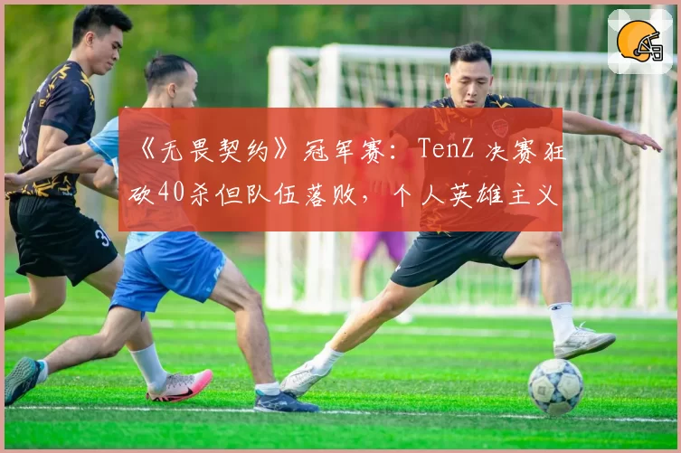 《无畏契约》冠军赛：TenZ 决赛狂砍40杀但队伍落败，个人英雄主义能否带领队伍走得更远？