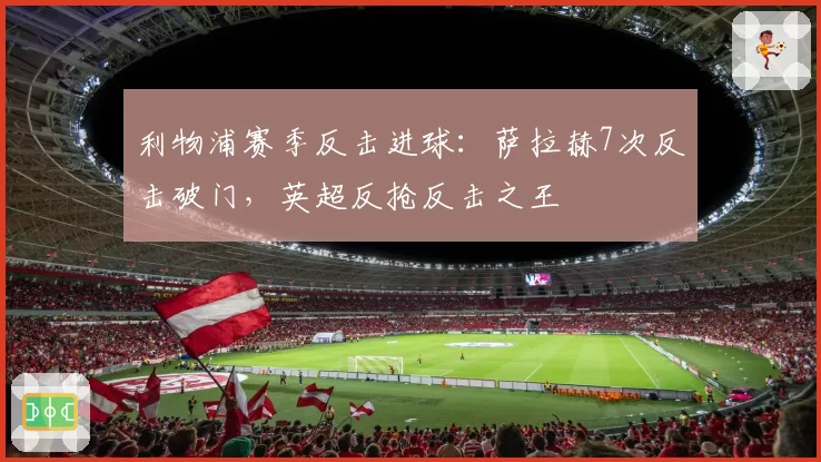 利物浦赛季反击进球:萨拉赫7次反击破门,英超反抢反击之王