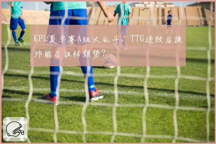 KPL夏季赛A组大乱斗，TTG连败后换帅能否扭转颓势？