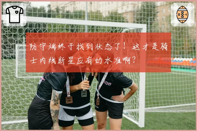 防守端终于找到状态了!这才是骑士内线新星应有的水准啊?