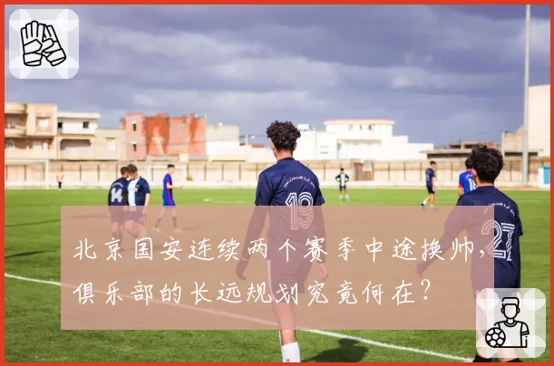 北京国安连续两个赛季中途换帅,俱乐部的长远规划究竟何在?