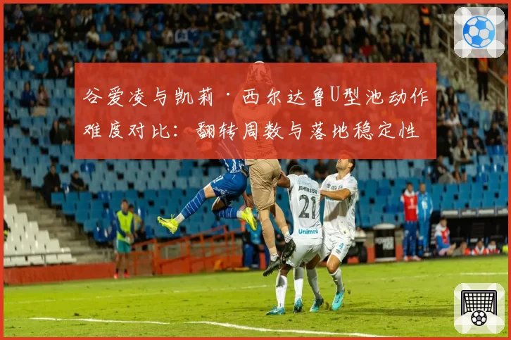 谷爱凌与凯莉·西尔达鲁U型池动作难度对比：翻转周数与落地稳定性