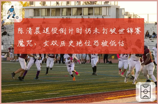陈清晨退役倒计时仍未打破世锦赛魔咒，女双历史地位恐被低估