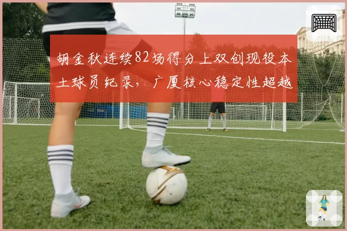 胡金秋连续82场得分上双创现役本土球员纪录，广厦核心稳定性超越巅峰朱芳雨_br_