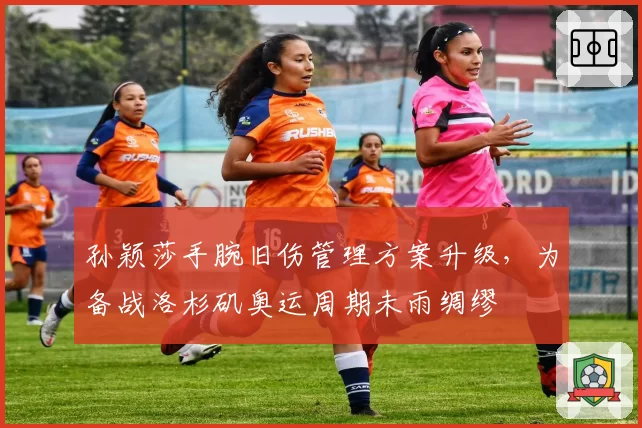 孙颖莎手腕旧伤管理方案升级，为备战洛杉矶奥运周期未雨绸缪