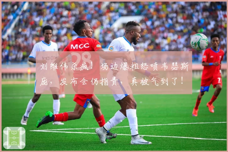 刘维伟杀疯！场边爆粗怒喷韦瑟斯庞，发布会仍指责，真被气到了！