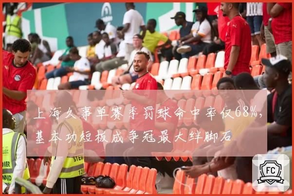 上海久事单赛季罚球命中率仅68%，基本功短板成争冠最大绊脚石