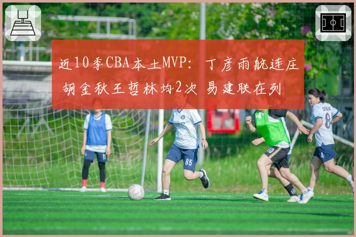 近10季CBA本土MVP:丁彦雨航连庄 胡金秋王哲林均2次 易建联在列