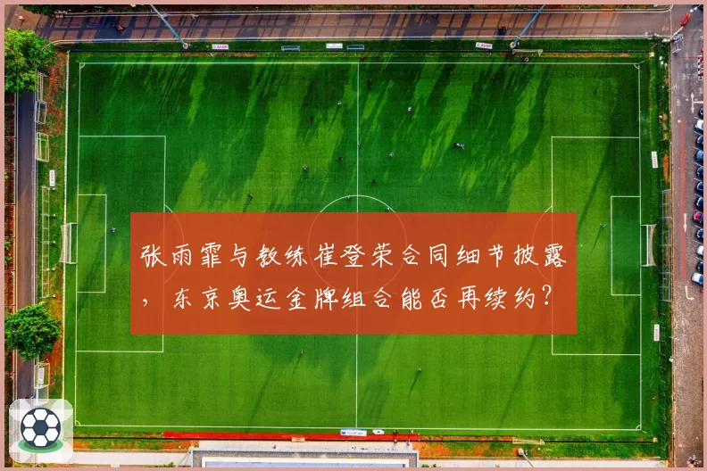 张雨霏与教练崔登荣合同细节披露,东京奥运金牌组合能否再续约?