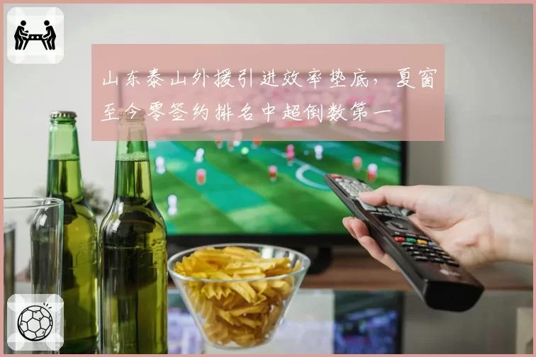 山东泰山外援引进效率垫底，夏窗至今零签约排名中超倒数第一
