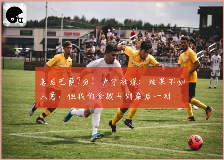 落后巴萨7分！卢宁社媒：结果不如人意，但我们会战斗到最后一刻