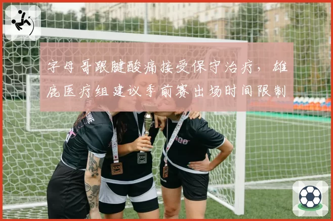 字母哥跟腱酸痛接受保守治疗，雄鹿医疗组建议季前赛出场时间限制在20分钟内