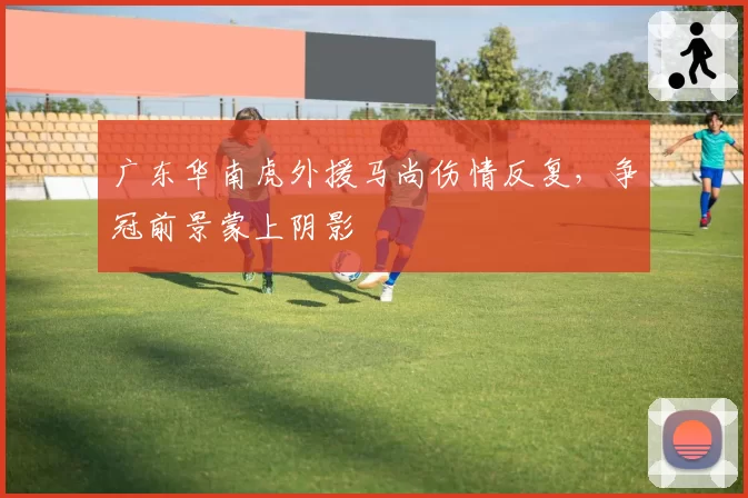 广东华南虎外援马尚伤情反复,争冠前景蒙上阴影