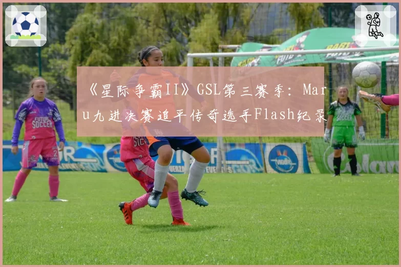 《星际争霸II》GSL第三赛季：Maru九进决赛追平传奇选手Flash纪录